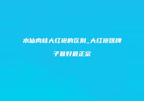 水仙肉桂大红袍的区别_大红袍啥牌子最好最正宗