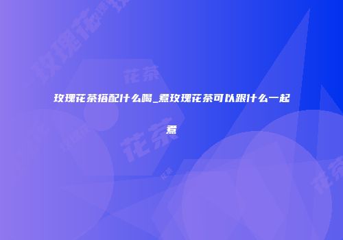 玫瑰花茶搭配什么喝_煮玫瑰花茶可以跟什么一起煮