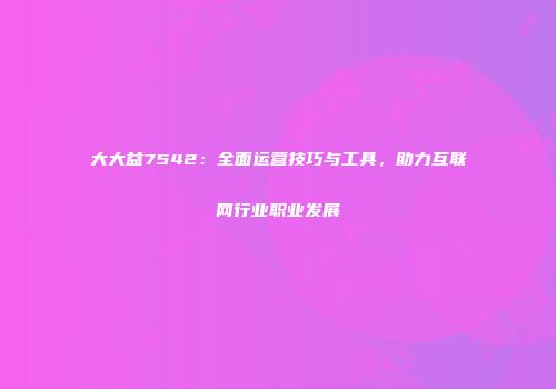 大大益7542：全面运营技巧与工具，助力互联网行业职业发展