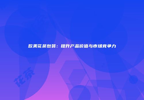 欧美花茶包装：提升产品价值与市场竞争力