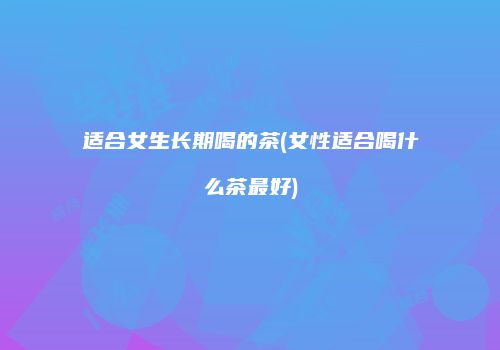 适合女生长期喝的茶(女性适合喝什么茶最好)