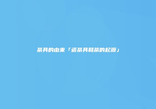 茶具的由来「瓷茶具和茶的起源」