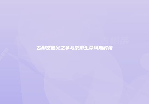 古树茶定义之争与茶树生命周期解析