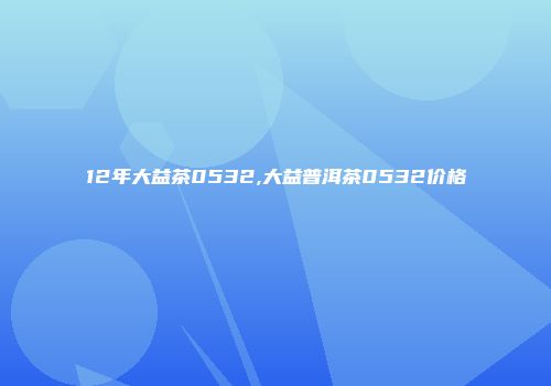 12年大益茶0532,大益普洱茶0532价格