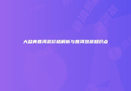 大益青普洱茶价格解析与普洱熟茶知识点