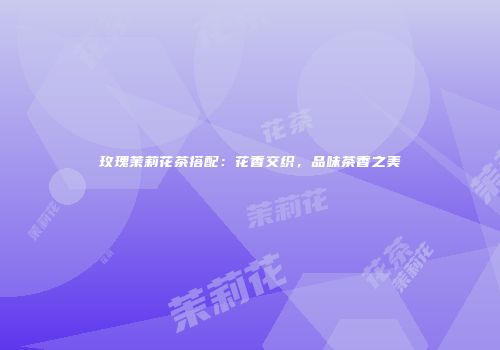 玫瑰茉莉花茶搭配：花香交织，品味茶香之美