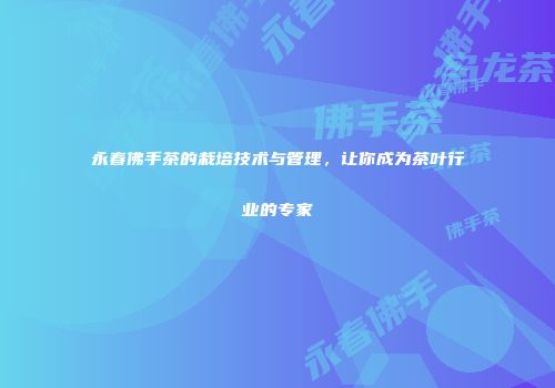 永春佛手茶的栽培技术与管理，让你成为茶叶行业的专家