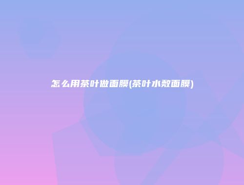 怎么用茶叶做面膜(茶叶水敷面膜)
