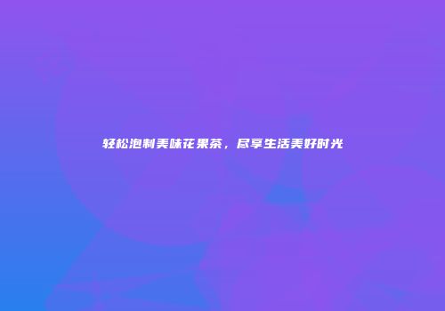 轻松泡制美味花果茶，尽享生活美好时光