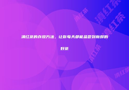 滇红茶的存放方法，让你每天都能品尝到新鲜的好茶