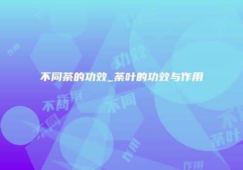 不同茶的功效_荼叶的功效与作用