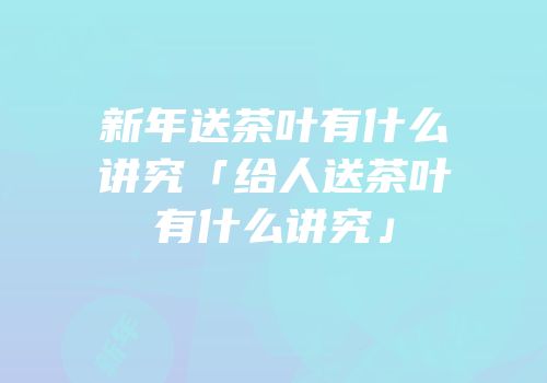 新年送茶叶有什么讲究「给人送茶叶有什么讲究」