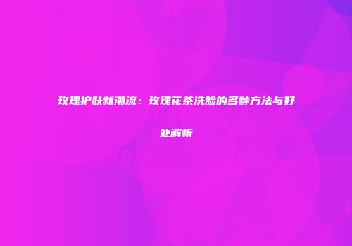 玫瑰护肤新潮流：玫瑰花茶洗脸的多种方法与好处解析