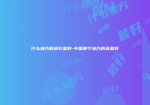 什么地方的茶叶最好-中国那个地方的茶最好