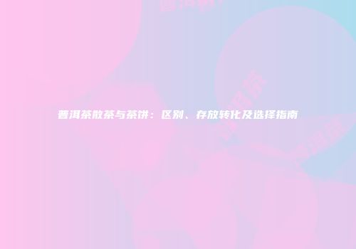 普洱茶散茶与茶饼：区别、存放转化及选择指南