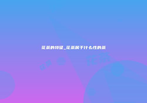 花茶的特征_花茶属于什么性的茶