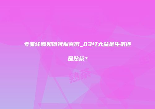 专家详解如何辨别真假_03红大益是生茶还是熟茶？