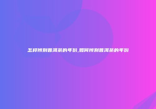 怎样辨别普洱茶的年份,如何辨别普洱茶的年份