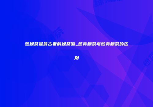 蒸绿茶是最古老的绿茶嘛_蒸青绿茶与炒青绿茶的区别