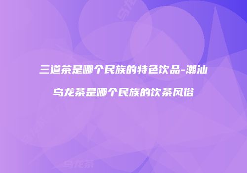 三道茶是哪个民族的特色饮品-潮汕乌龙茶是哪个民族的饮茶风俗