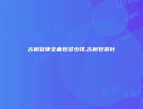 古树旋律全曲包多少钱,古树包茶叶