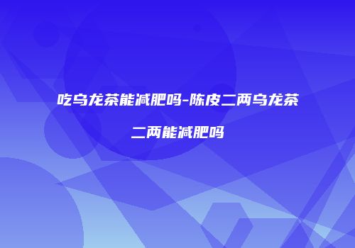 吃乌龙茶能减肥吗-陈皮二两乌龙茶二两能减肥吗