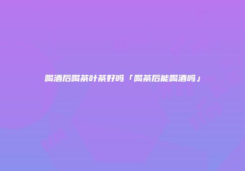 喝酒后喝茶叶茶好吗「喝茶后能喝酒吗」