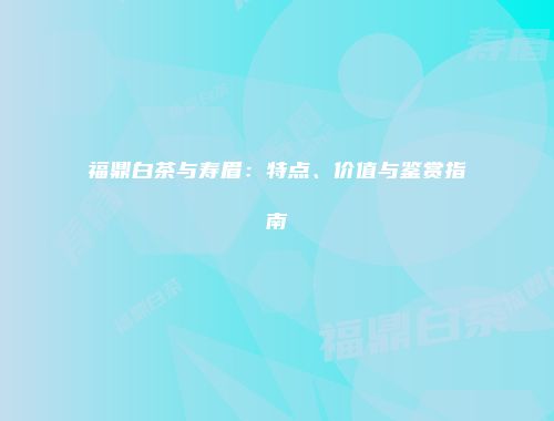 福鼎白茶与寿眉：特点、价值与鉴赏指南