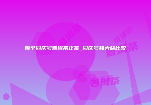 哪个同庆号普洱茶正宗_同庆号和大益比较