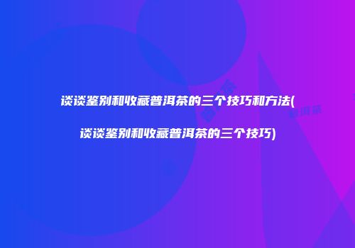 谈谈鉴别和收藏普洱茶的三个技巧和方法(谈谈鉴别和收藏普洱茶的三个技巧)