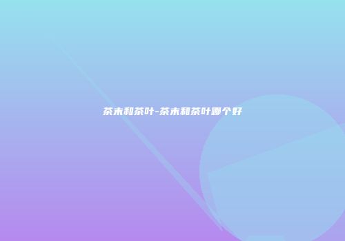 茶末和茶叶-茶末和茶叶哪个好