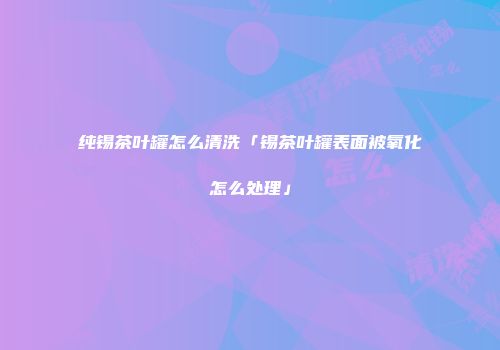 纯锡茶叶罐怎么清洗「锡茶叶罐表面被氧化怎么处理」