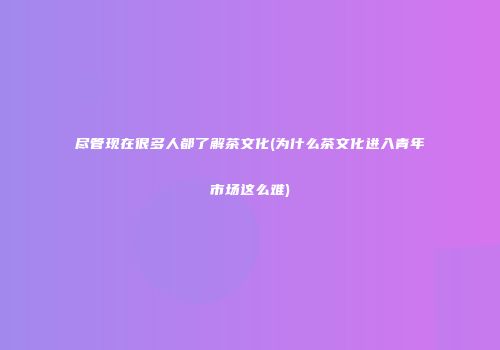 尽管现在很多人都了解茶文化(为什么茶文化进入青年市场这么难)