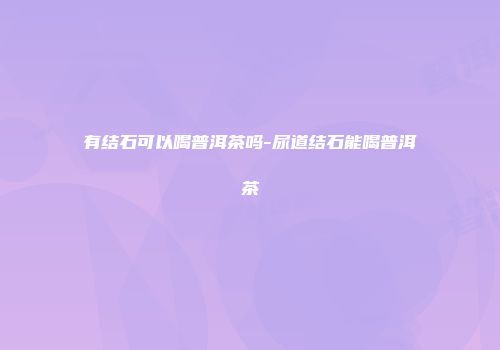 有结石可以喝普洱茶吗-尿道结石能喝普洱茶