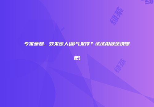 专家亲测，效果惊人(脚气发作？试试用绿茶洗脚吧)