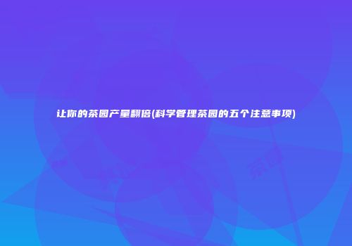 让你的茶园产量翻倍(科学管理茶园的五个注意事项)
