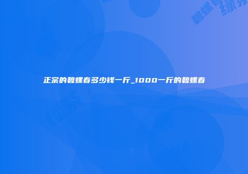 正宗的碧螺春多少钱一斤_1000一斤的碧螺春
