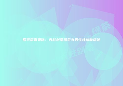 探寻茶香奥秘：天柱剑毫绿茶与男性性功能益处