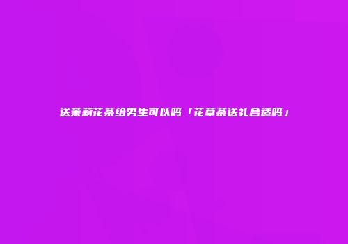 送茉莉花茶给男生可以吗「花草茶送礼合适吗」