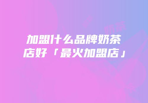 加盟什么品牌奶茶店好「最火加盟店」