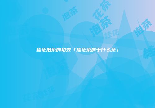桂花泡茶的功效「桂花茶属于什么茶」