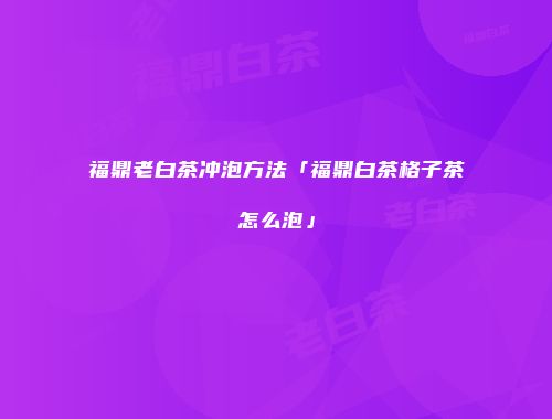 福鼎老白茶冲泡方法「福鼎白茶格子茶怎么泡」
