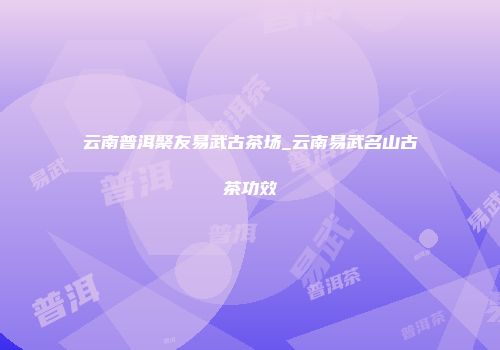 云南普洱聚友易武古茶场_云南易武名山古茶功效