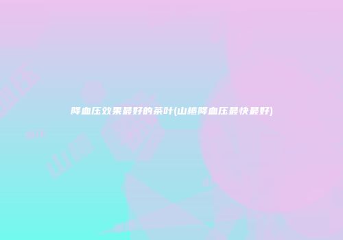 降血压效果最好的茶叶(山楂降血压最快最好)