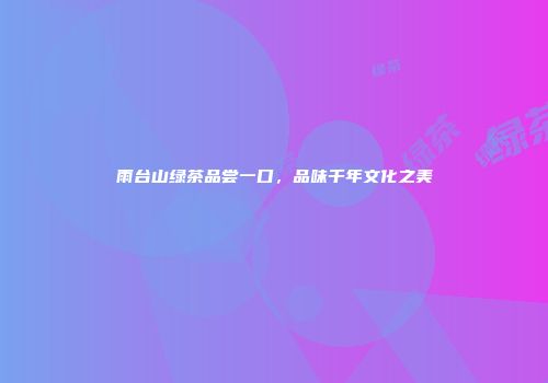 雨台山绿茶品尝一口，品味千年文化之美