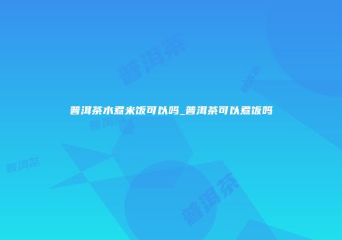 普洱茶水煮米饭可以吗_普洱茶可以煮饭吗