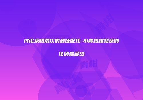 讨论茶柑混饮的最佳配比-小青柑柑和茶的比例是多少