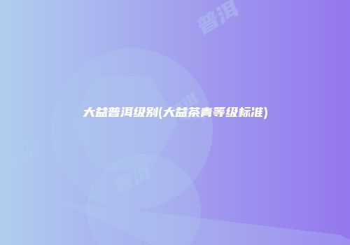 大益普洱级别(大益茶青等级标准)