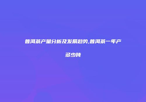 普洱茶产量分析及发展趋势,普洱茶一年产多少吨