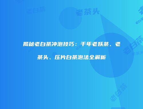 揭秘老白茶冲泡技巧：千年老妖茶、老茶头、压片白茶泡法全解析
